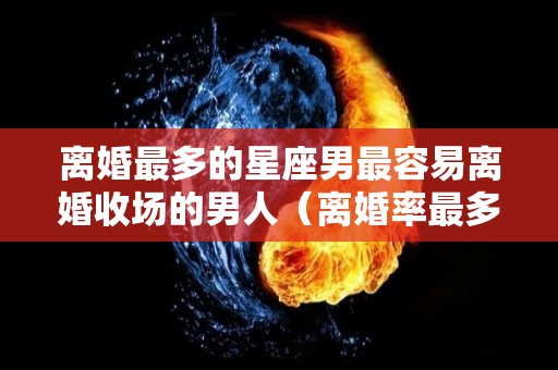 离婚最多的星座男最容易离婚收场的男人（离婚率最多的星座男）