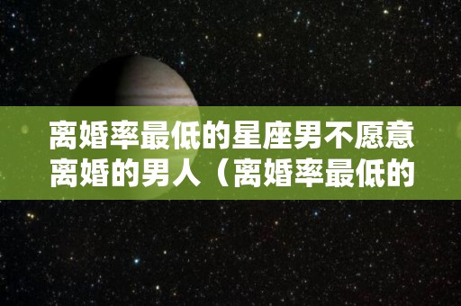 离婚率最低的星座男不愿意离婚的男人（离婚率最低的星座男不愿意离婚的男人会怎么样）