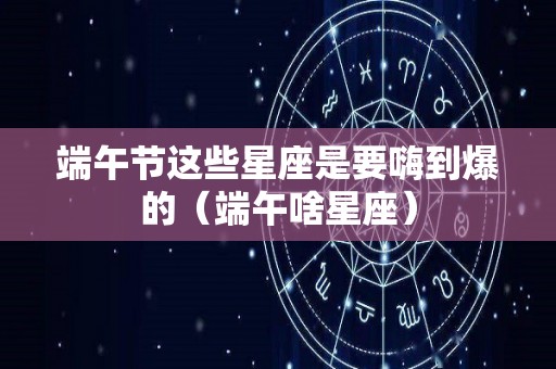 端午节这些星座是要嗨到爆的（端午啥星座）