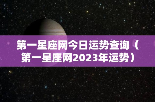 第一星座网今日运势查询（第一星座网2023年运势）