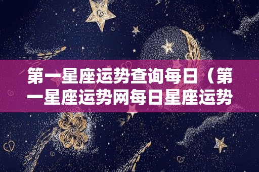 第一星座运势查询每日（第一星座运势网每日星座运势 女生）