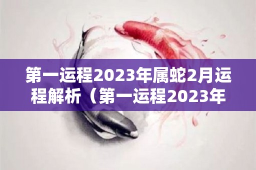 第一运程2023年属蛇2月运程解析（第一运程2023年属蛇2月运程解析）