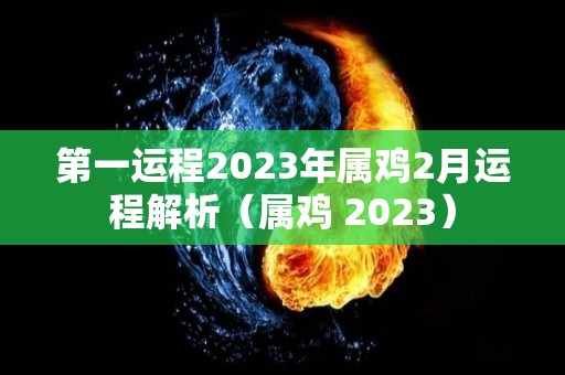 第一运程2023年属鸡2月运程解析（属鸡 2023）