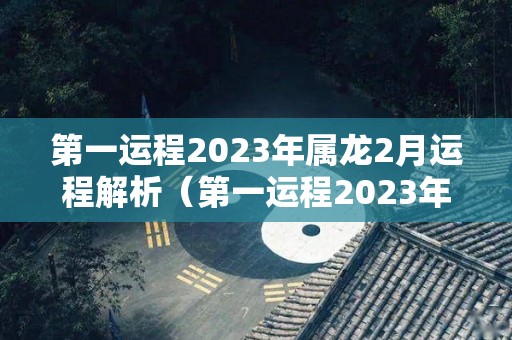 第一运程2023年属龙2月运程解析（第一运程2023年属龙2月运程解析大全）