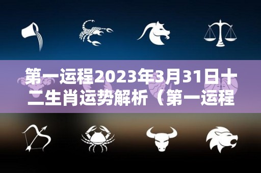 第一运程2023年3月31日十二生肖运势解析（第一运程2023年3月31日十二生肖运势解析）