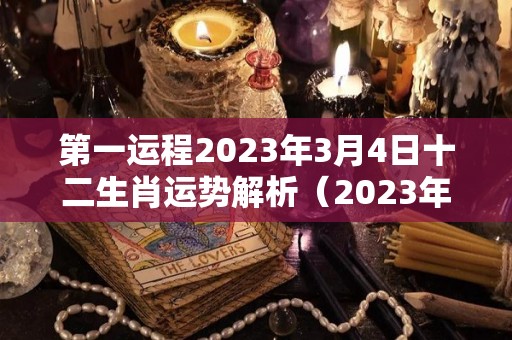 第一运程2023年3月4日十二生肖运势解析（2023年3月4日是星期几）