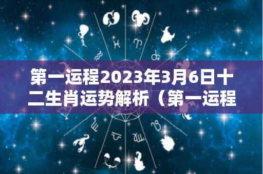 第一运程2023年3月6日十二生肖运势解析（第一运程2023年3月6日十二生肖运势解析第一星座网）