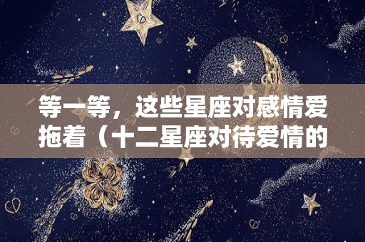 等一等，这些星座对感情爱拖着（十二星座对待爱情的样子）