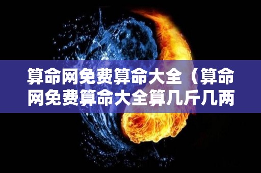 算命网免费算命大全（算命网免费算命大全算几斤几两命）