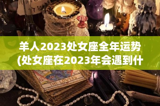 羊人2023处女座全年运势(处女座在2023年会遇到什么？)