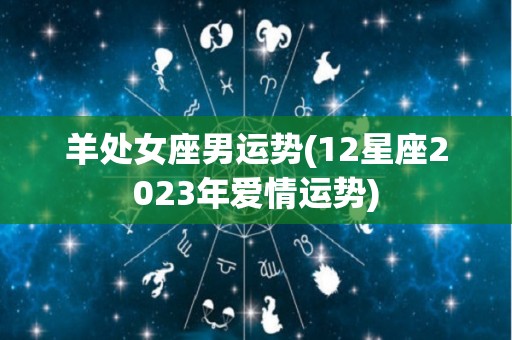 羊处女座男运势(12星座2023年爱情运势)