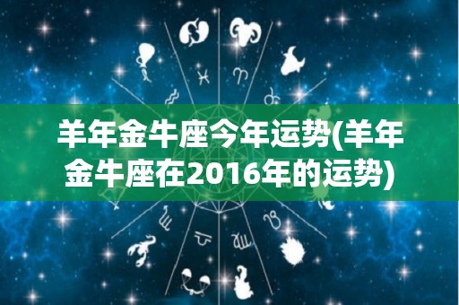 羊年金牛座今年运势(羊年金牛座在2016年的运势)