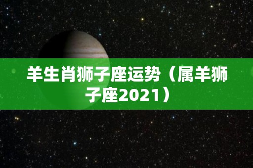 羊生肖狮子座运势（属羊狮子座2021）