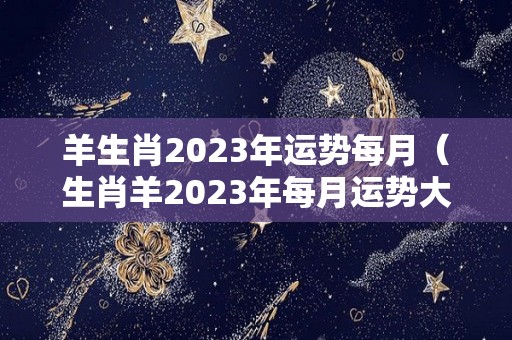 羊生肖2023年运势每月（生肖羊2023年每月运势大全）