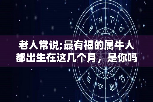 老人常说;最有福的属牛人都出生在这几个月，是你吗？（属牛的人生在几月份命运好）