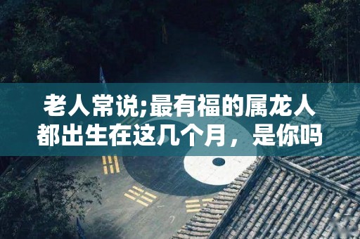 老人常说;最有福的属龙人都出生在这几个月，是你吗？（属龙人出生在哪几个月比较好）