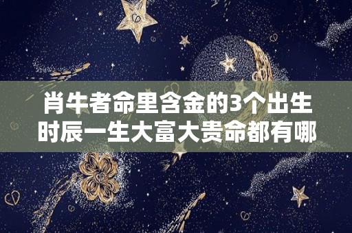 肖牛者命里含金的3个出生时辰一生大富大贵命都有哪些人（牛带什么生肖的金）