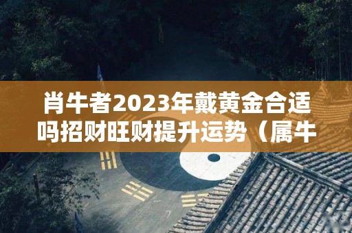 肖牛者2023年戴黄金合适吗招财旺财提升运势（属牛的今年可以戴金镶玉吗?）