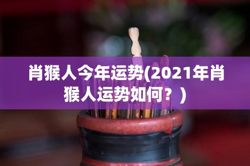 肖猴人今年运势(2021年肖猴人运势如何？)