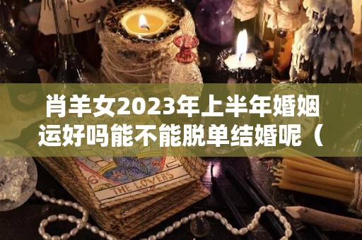 肖羊女2023年上半年婚姻运好吗能不能脱单结婚呢（肖羊人2023年运程每月运势）