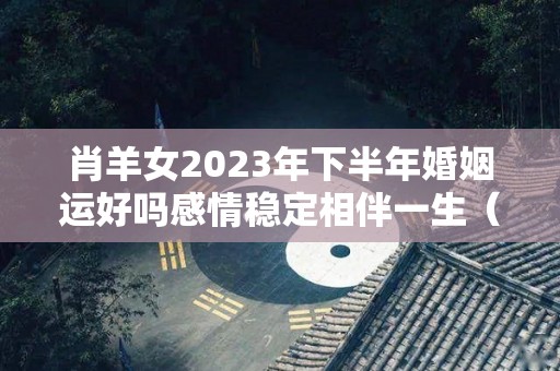 肖羊女2023年下半年婚姻运好吗感情稳定相伴一生（属羊2023年运势及运程女性羊）