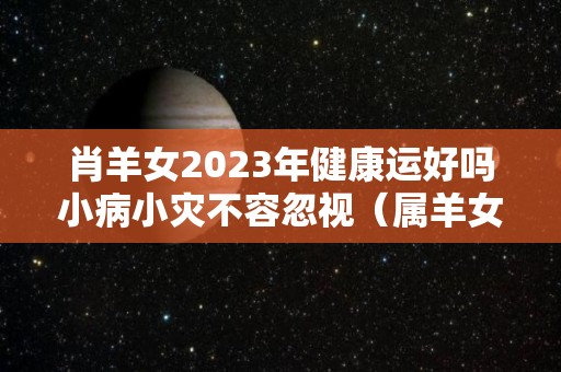 肖羊女2023年健康运好吗小病小灾不容忽视（属羊女2023年全年运势）