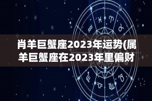 肖羊巨蟹座2023年运势(属羊巨蟹座在2023年里偏财运会比较不错)