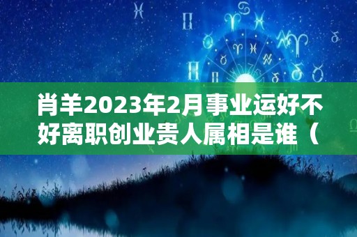 肖羊2023年2月事业运好不好离职创业贵人属相是谁（生肖羊在2023年的运势）