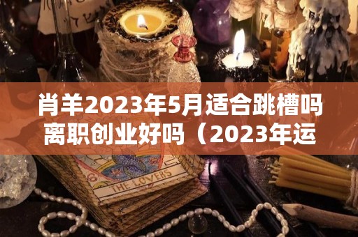 肖羊2023年5月适合跳槽吗离职创业好吗（2023年运势及运程）