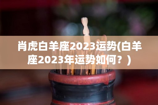 肖虎白羊座2023运势(白羊座2023年运势如何？)