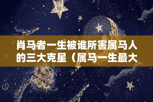 肖马者一生被谁所害属马人的三大克星（属马一生最大克星）