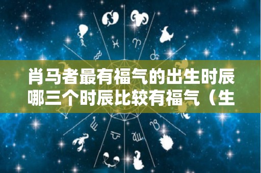 肖马者最有福气的出生时辰哪三个时辰比较有福气（生肖马什么时间出生最好）