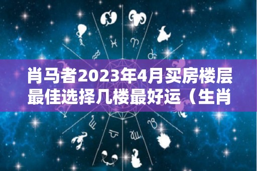 肖马者2023年4月买房楼层最佳选择几楼最好运（生肖马在2023年的运势以及注意月份）