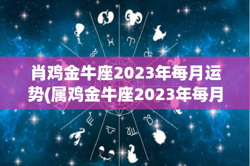 肖鸡金牛座2023年每月运势(属鸡金牛座2023年每月运势)