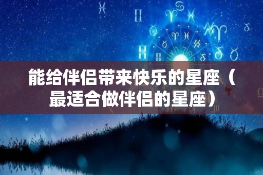 能给伴侣带来快乐的星座（最适合做伴侣的星座）