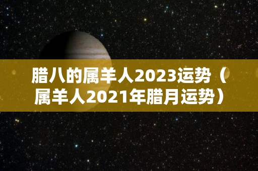 腊八的属羊人2023运势（属羊人2021年腊月运势）