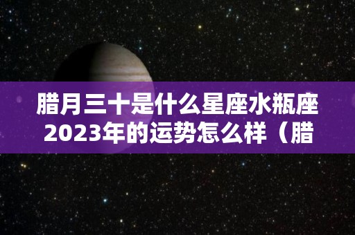 腊月三十是什么星座水瓶座2023年的运势怎么样（腊月出生的水瓶座）