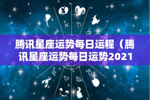 腾讯星座运势每日运程（腾讯星座运势每日运势2021年）