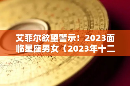 艾菲尔欲望警示！2023面临星座男女（2023年十二星座）