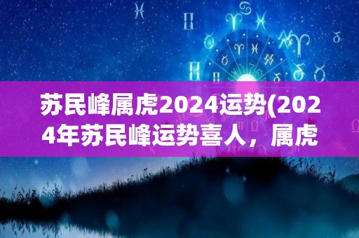 苏民峰属虎2024运势(2024年苏民峰运势喜人，属虎人将迎来新机遇)