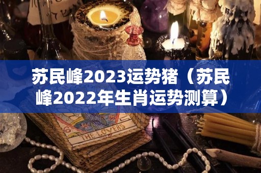 苏民峰2023运势猪（苏民峰2022年生肖运势测算）