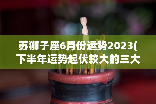 苏狮子座6月份运势2023(下半年运势起伏较大的三大星座)