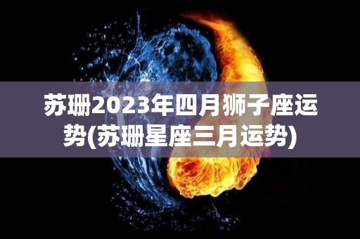 苏珊2023年四月狮子座运势(苏珊星座三月运势)