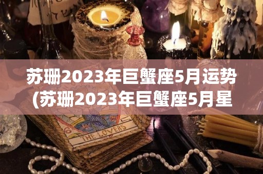 苏珊2023年巨蟹座5月运势(苏珊2023年巨蟹座5月星座运势)