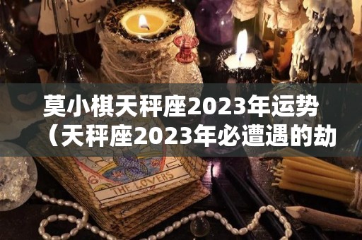 莫小棋天秤座2023年运势（天秤座2023年必遭遇的劫难）