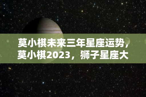 莫小棋未来三年星座运势，莫小棋2023，狮子星座大预言