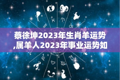 蔡徐坤2023年生肖羊运势,属羊人2023年事业运势如何