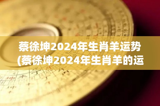 蔡徐坤2024年生肖羊运势(蔡徐坤2024年生肖羊的运势预测)