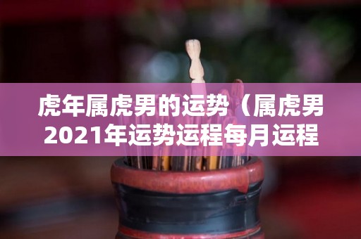 虎年属虎男的运势（属虎男2021年运势运程每月运程）