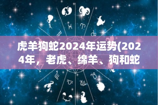 虎羊狗蛇2024年运势(2024年，老虎、绵羊、狗和蛇的运势如何？)